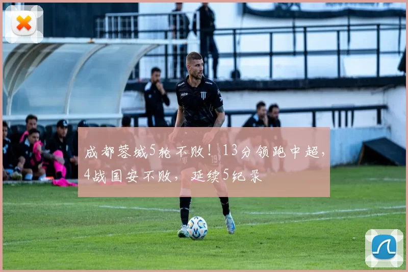 成都蓉城5轮不败!13分领跑中超,4战国安不败,延续5纪录