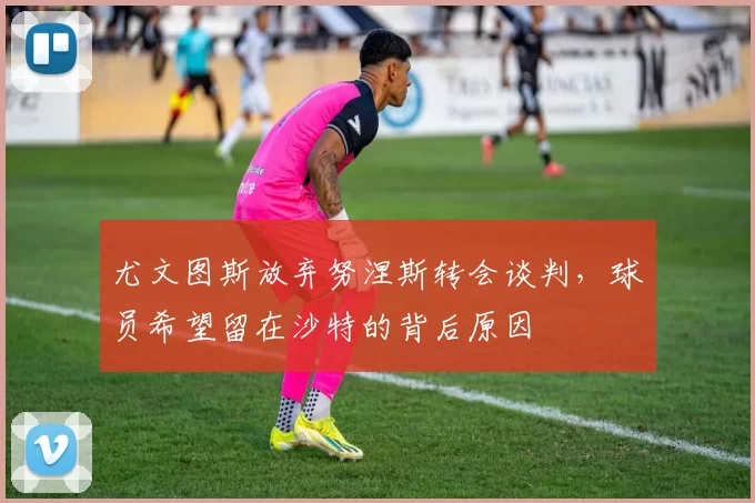 尤文图斯放弃努涅斯转会谈判，球员希望留在沙特的背后原因