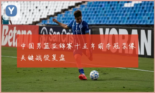 中国男篮亚锦赛十五年前夺冠录像关键战役复盘