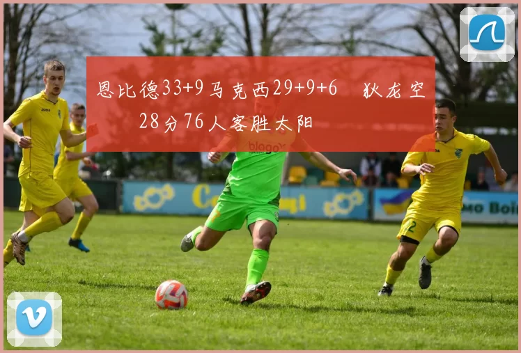 恩比德33+9马克西29+9+6 狄龙空砍28分76人客胜太阳