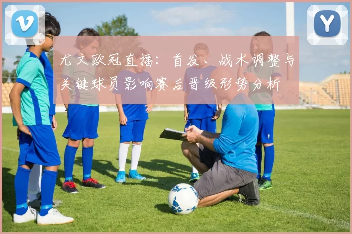 尤文欧冠直播:首发、战术调整与关键球员影响赛后晋级形势分析