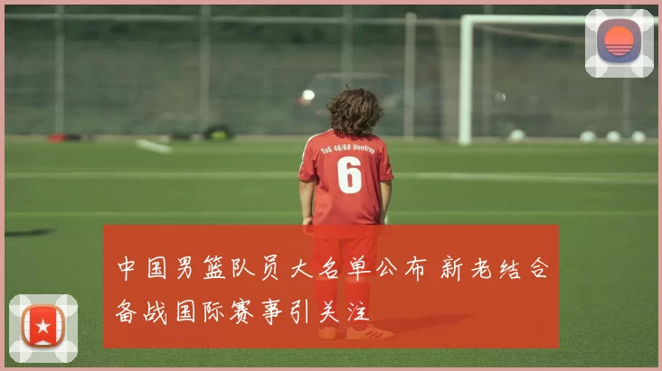 中国男篮队员大名单公布 新老结合备战国际赛事引关注