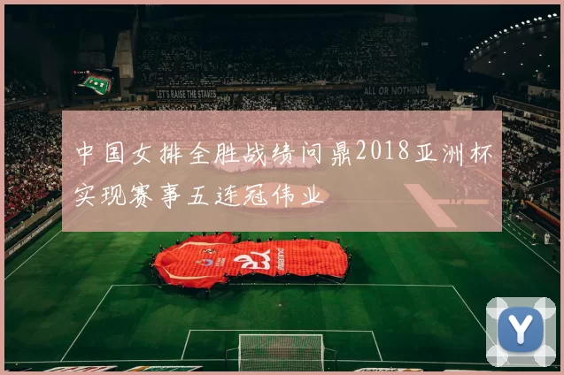中国女排全胜战绩问鼎2018亚洲杯实现赛事五连冠伟业