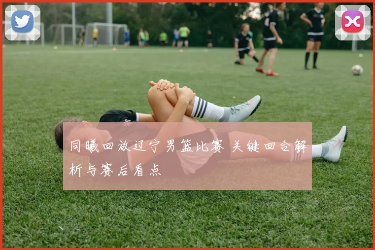 同曦回放辽宁男篮比赛 关键回合解析与赛后看点