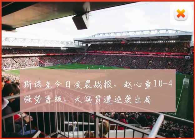 斯诺克今日凌晨战报，赵心童10-4强势晋级，大满贯遭逆袭出局