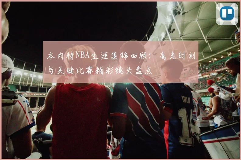 本内特NBA生涯集锦回顾：高光时刻与关键比赛精彩镜头盘点
