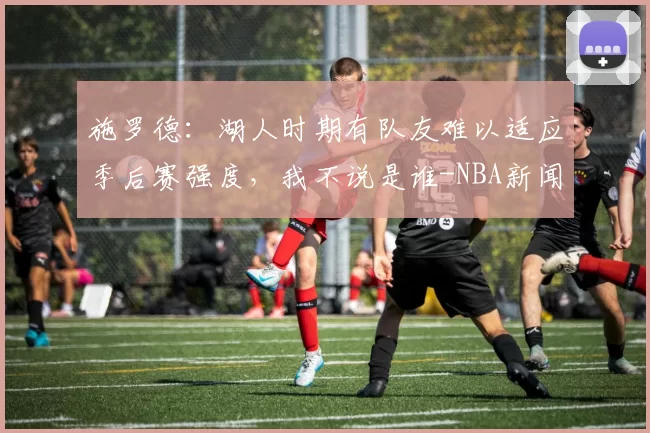施罗德:湖人时期有队友难以适应季后赛强度,我不说是谁-NBA新闻