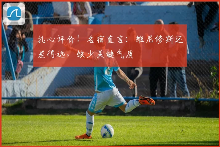扎心评价！名宿直言：维尼修斯还差得远，缺少关键气质