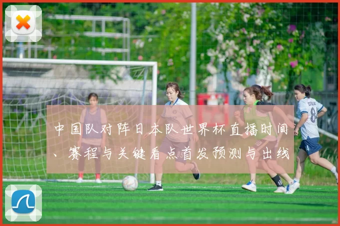 中国队对阵日本队世界杯直播时间、赛程与关键看点首发预测与出线影响