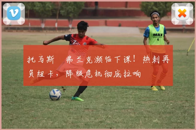 托马斯・弗兰克濒临下课！热刺再负纽卡，降级危机彻底拉响