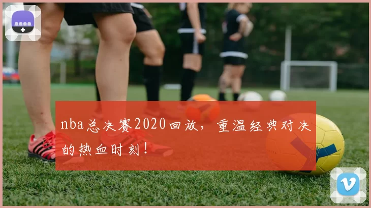 nba总决赛2020回放，重温经典对决的热血时刻！