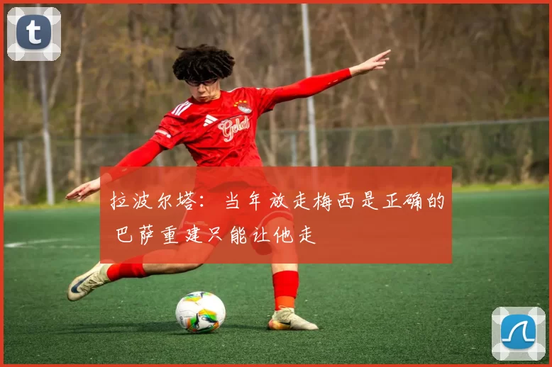 拉波尔塔：当年放走梅西是正确的 巴萨重建只能让他走