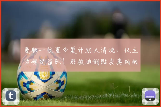 曼联一位置今夏计划大清洗,仅主力确定留队!恐被迫倒贴卖奥纳纳