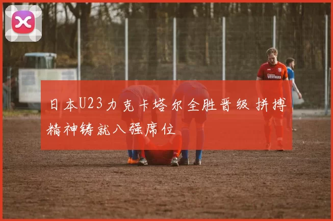 日本U23力克卡塔尔全胜晋级 拼搏精神铸就八强席位