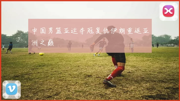 中国男篮亚运夺冠复仇伊朗重返亚洲之巅