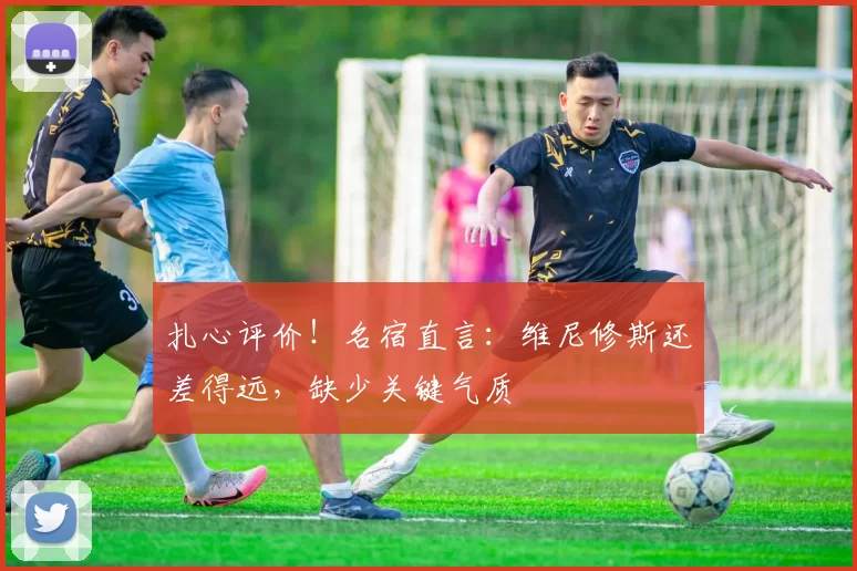 扎心评价！名宿直言：维尼修斯还差得远，缺少关键气质