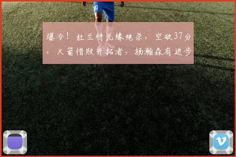 爆冷！杜兰特无缘绝杀，空砍37分，火箭惜败开拓者，杨瀚森有进步