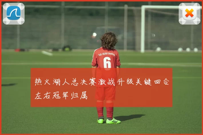 热火湖人总决赛激战升级关键回合左右冠军归属