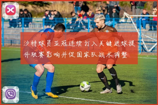 沙特球员亚冠连续打入关键进球提升联赛影响并促国家队战术调整