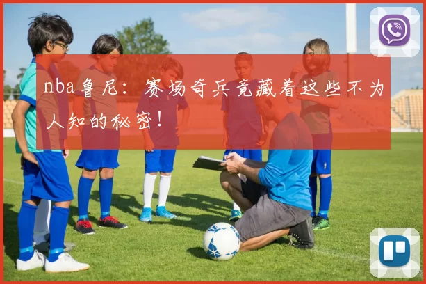nba鲁尼:赛场奇兵竟藏着这些不为人知的秘密!