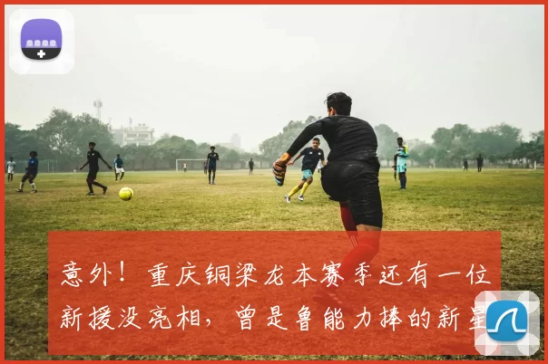 意外！重庆铜梁龙本赛季还有一位新援没亮相，曾是鲁能力捧的新星