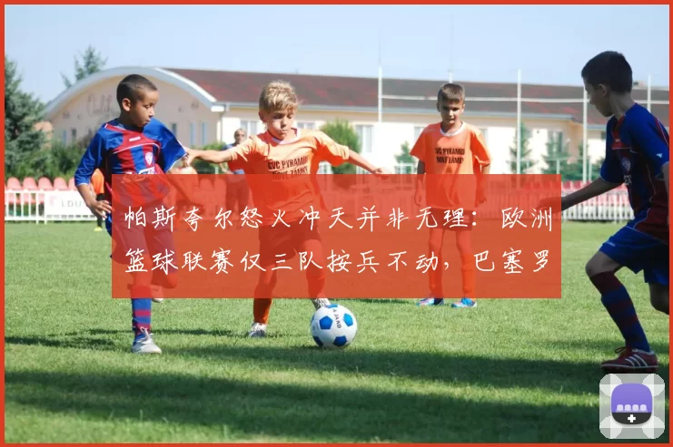 帕斯夸尔怒火冲天并非无理：欧洲篮球联赛仅三队按兵不动，巴塞罗那独树一帜的“不作为”恐酿大祸！