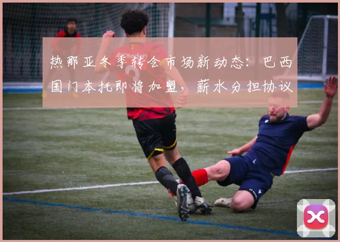 热那亚冬季转会市场新动态：巴西国门本托即将加盟，薪水分担协议达成_交易_利雅得_沙特