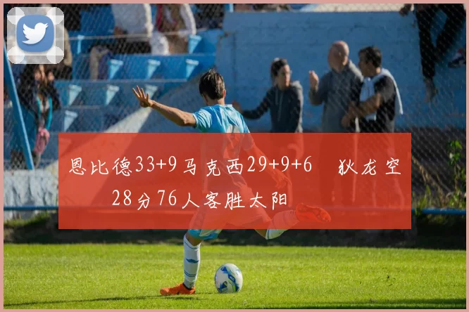 恩比德33+9马克西29+9+6 狄龙空砍28分76人客胜太阳