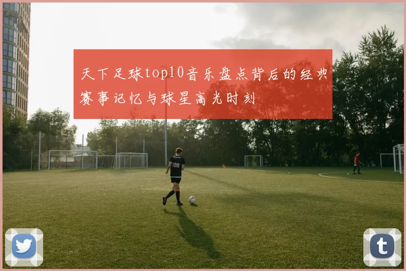 天下足球top10音乐盘点背后的经典赛事记忆与球星高光时刻