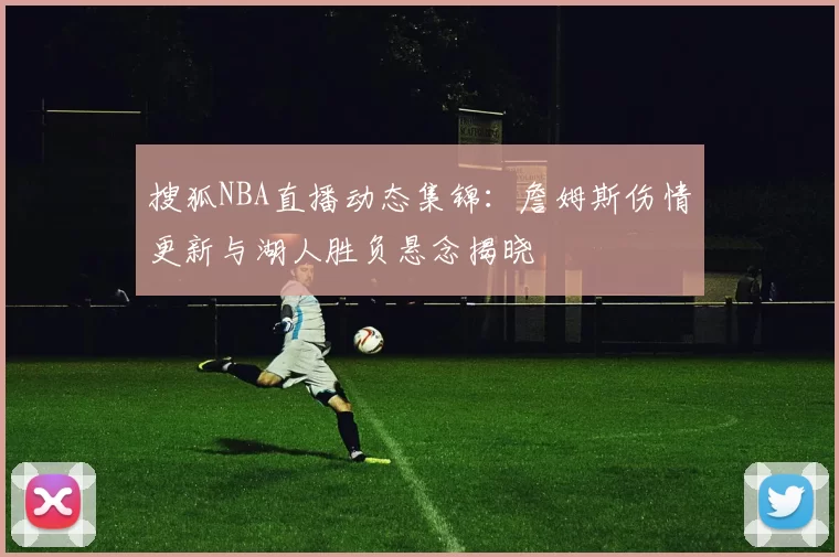 搜狐NBA直播动态集锦：詹姆斯伤情更新与湖人胜负悬念揭晓