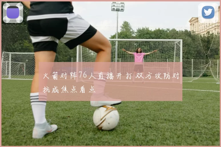 火箭对阵76人直播开打 双方攻防对抗成焦点看点