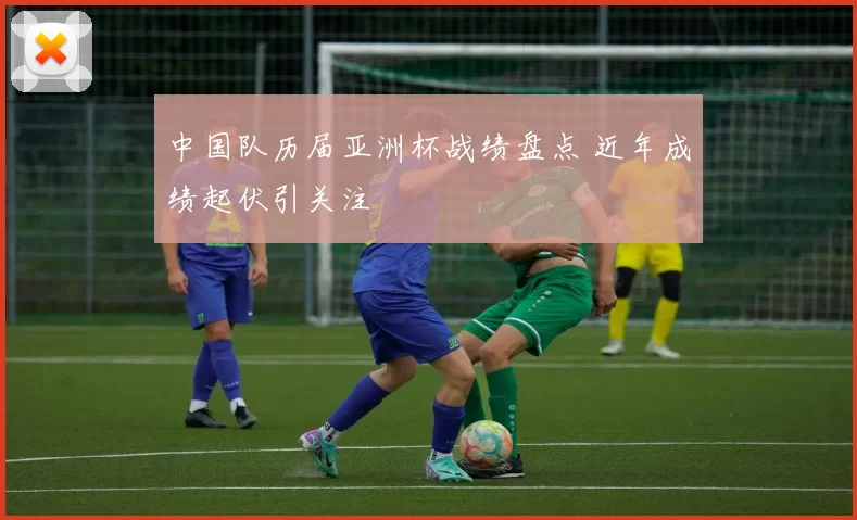 中国队历届亚洲杯战绩盘点 近年成绩起伏引关注