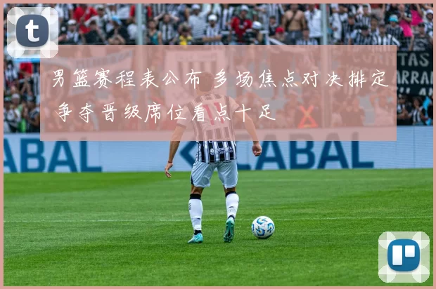 男篮赛程表公布 多场焦点对决排定 争夺晋级席位看点十足