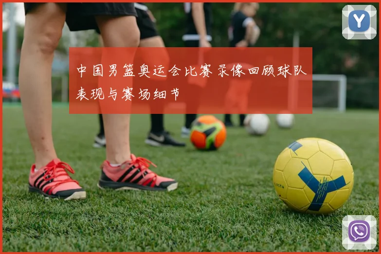 中国男篮奥运会比赛录像回顾球队表现与赛场细节