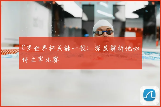 C罗世界杯关键一役：深度解析他如何主宰比赛