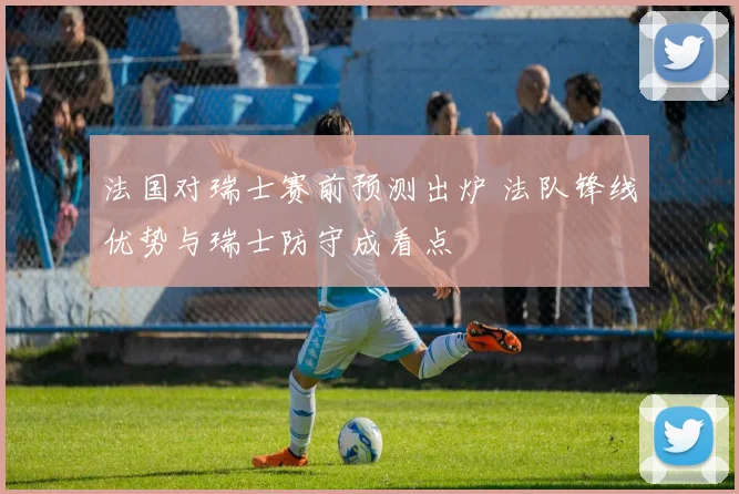 法国对瑞士赛前预测出炉 法队锋线优势与瑞士防守成看点