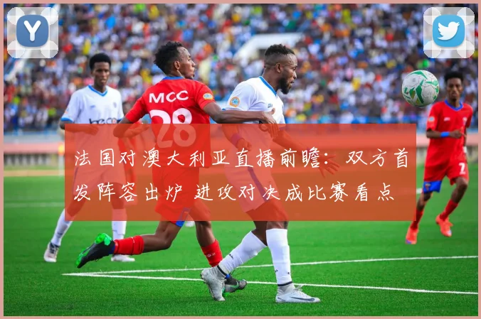 法国对澳大利亚直播前瞻：双方首发阵容出炉 进攻对决成比赛看点