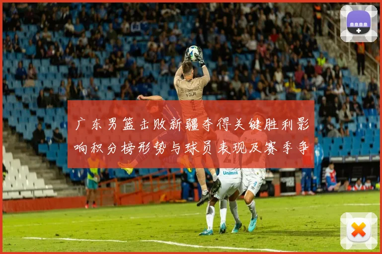 广东男篮击败新疆夺得关键胜利影响积分榜形势与球员表现及赛季争夺态势