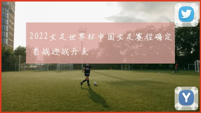 2022女足世界杯中国女足赛程确定 首战迎战丹麦