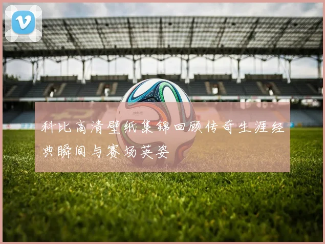 科比高清壁纸集锦回顾传奇生涯经典瞬间与赛场英姿