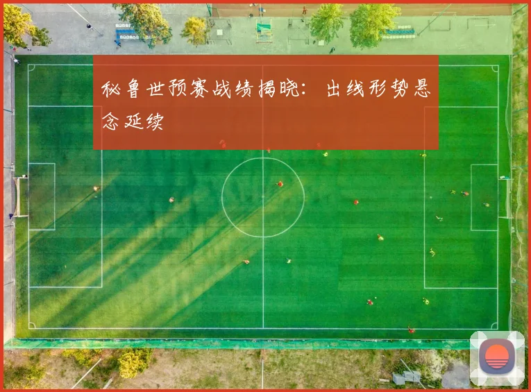 秘鲁世预赛战绩揭晓:出线形势悬念延续