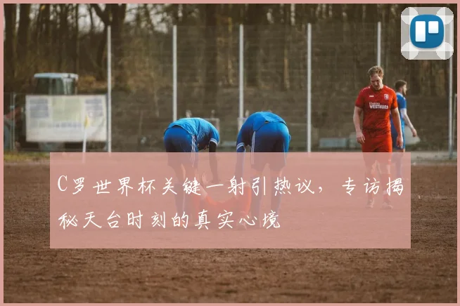C罗世界杯关键一射引热议,专访揭秘天台时刻的真实心境